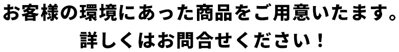 お客様の環境にあった商品をご用意いたます。 詳しくはお問合せください！