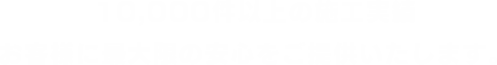 10,000件以上の施工実績 お客様に最大限の安心をご提供いたします。